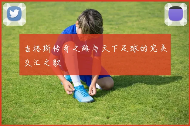 吉格斯传奇之路与天下足球的完美交汇之歌