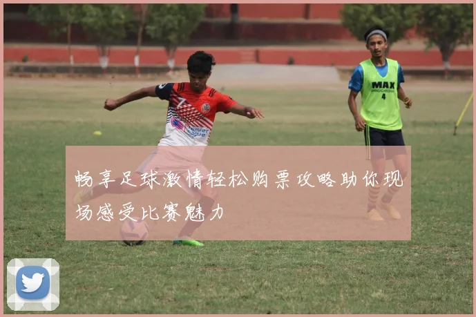 畅享足球激情轻松购票攻略助你现场感受比赛魅力