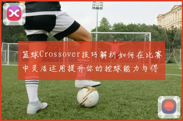 篮球Crossover技巧解析如何在比赛中灵活运用提升你的控球能力与得分效率