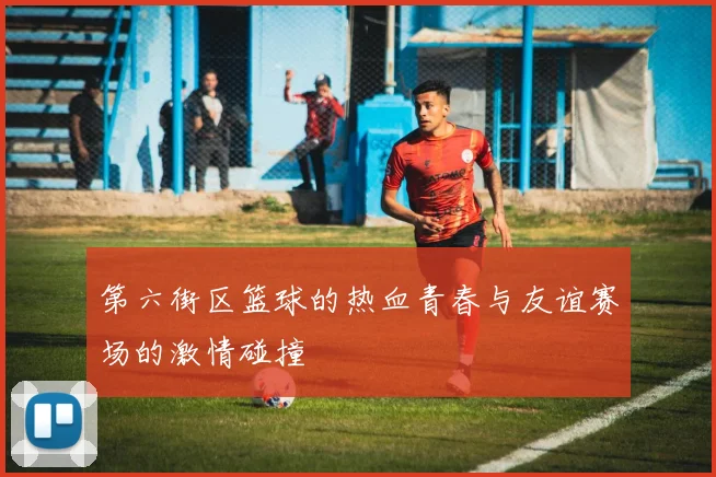 第六街区篮球的热血青春与友谊赛场的激情碰撞