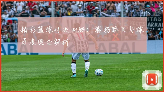 精彩篮球对决回顾：赛场瞬间与球员表现全解析