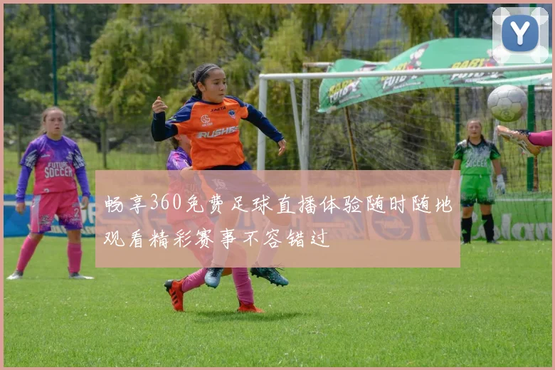 畅享360免费足球直播体验随时随地观看精彩赛事不容错过