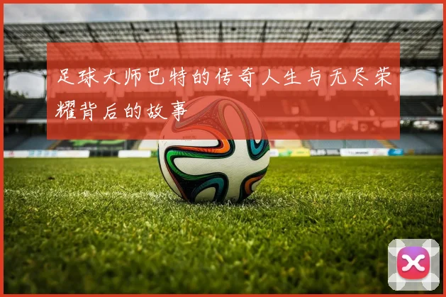 足球大师巴特的传奇人生与无尽荣耀背后的故事