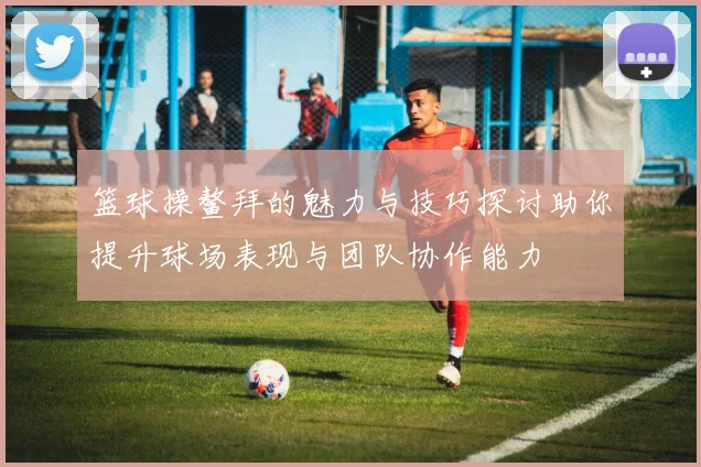 篮球操鳌拜的魅力与技巧探讨助你提升球场表现与团队协作能力