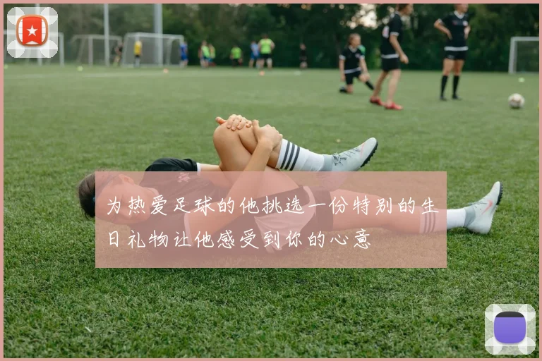 为热爱足球的他挑选一份特别的生日礼物让他感受到你的心意